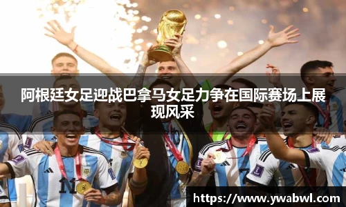 阿根廷女足迎战巴拿马女足力争在国际赛场上展现风采